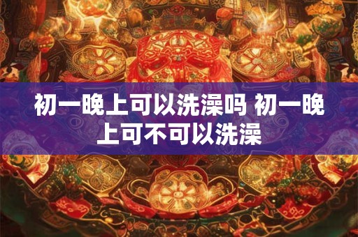 初一晚上可以洗澡吗 初一晚上可不可以洗澡