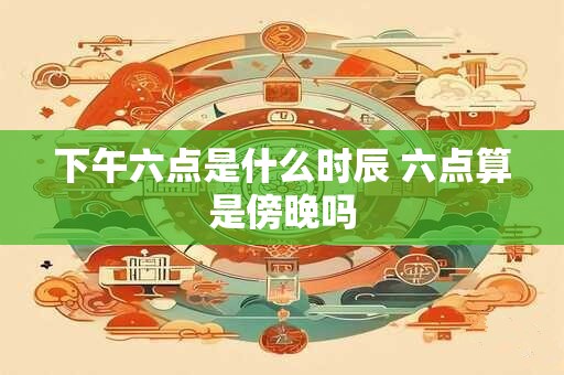 下午六点是什么时辰 六点算是傍晚吗