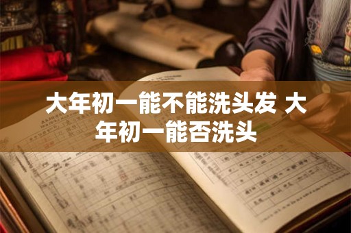 大年初一能不能洗头发 大年初一能否洗头