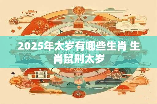 2025年太岁有哪些生肖 生肖鼠刑太岁 2025年太岁有哪些生肖 生肖鼠刑太岁
