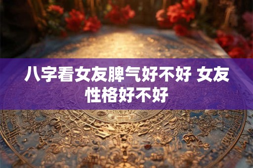 八字看女友脾气好不好 女友性格好不好