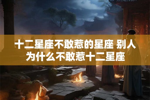 十二星座不敢惹的星座 别人为什么不敢惹十二星座