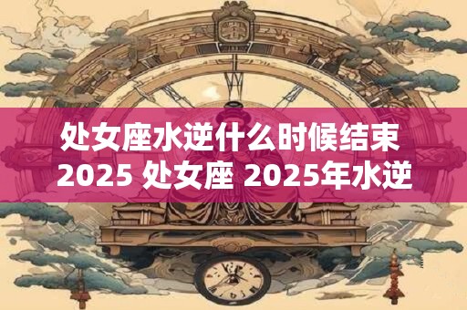 处女座水逆什么时候结束 2025 处女座 2025年水逆影响大吗