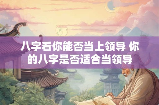 八字看你能否当上领导 你的八字是否适合当领导