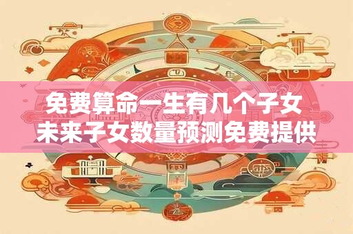 免费算命一生有几个子女 未来子女数量预测免费提供