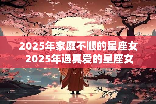 2025年家庭不顺的星座女 2025年遇真爱的星座女