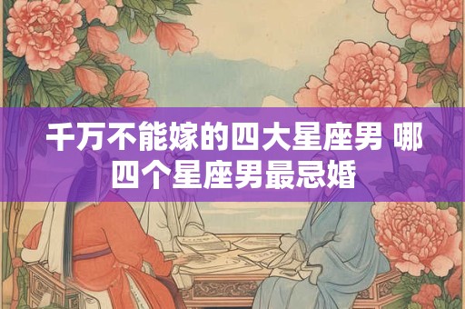 千万不能嫁的四大星座男 哪四个星座男最忌婚