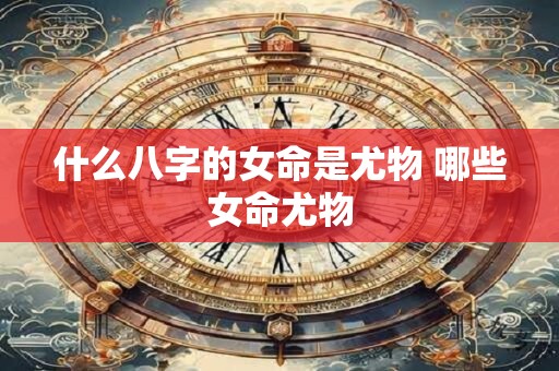 什么八字的女命是尤物 哪些女命尤物