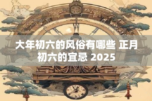 大年初六的风俗有哪些 正月初六的宜忌 2025