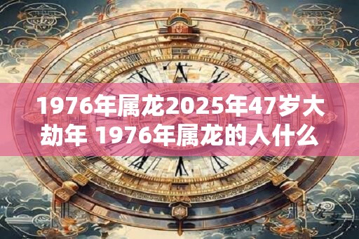 1976年属龙2025年47岁大劫年 1976年属龙的人什么时候迎来大劫年