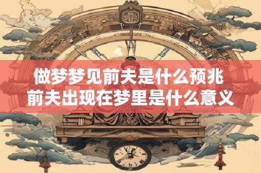 做梦梦见前夫是什么预兆 前夫出现在梦里是什么意义 做梦梦见前夫是什么预兆 前夫出现在梦里是什么意义