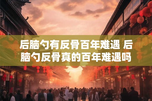 后脑勺有反骨百年难遇 后脑勺反骨真的百年难遇吗