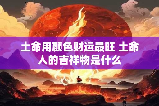 土命用颜色财运最旺 土命人的吉祥物是什么