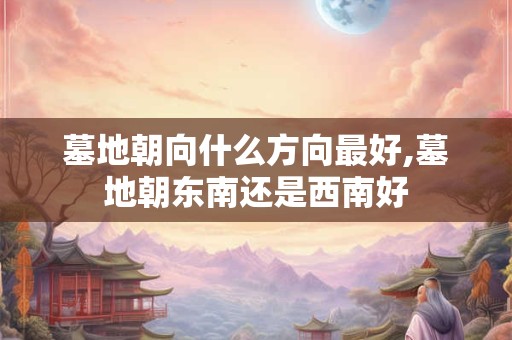 墓地朝向什么方向最好,墓地朝东南还是西南好