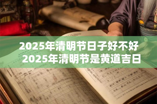 2025年清明节日子好不好  2025年清明节是黄道吉日吗