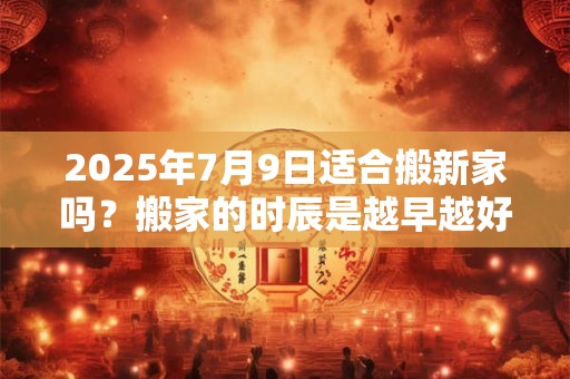 2025年7月9日适合搬新家吗？搬家的时辰是越早越好吗？