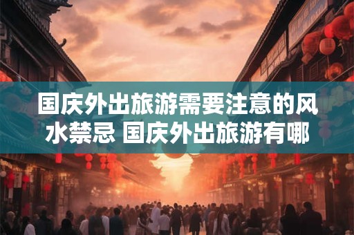 国庆外出旅游需要注意的风水禁忌 国庆外出旅游有哪些风水禁忌 国庆外出旅游需要注意的风水禁忌 国庆外出旅游有哪些风水禁忌