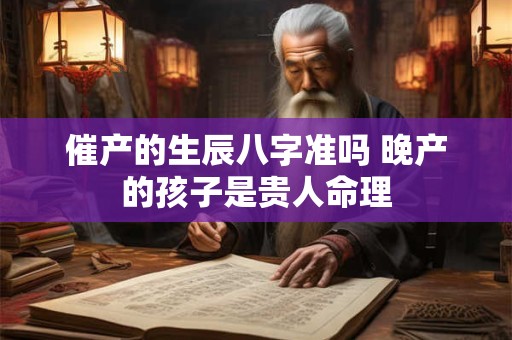 催产的生辰八字准吗 晚产的孩子是贵人命理 催产的生辰八字准吗 晚产的孩子是贵人命理