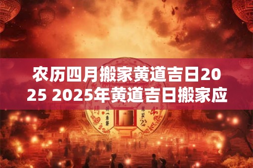 农历四月搬家黄道吉日2025 2025年黄道吉日搬家应该选农历四月哪天