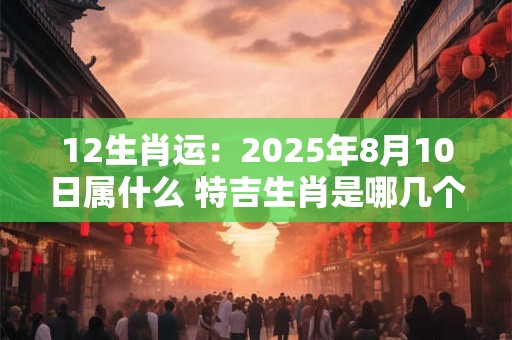12生肖运：2025年8月10日属什么 特吉生肖是哪几个