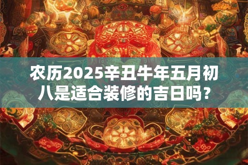 农历2025辛丑牛年五月初八是适合装修的吉日吗？