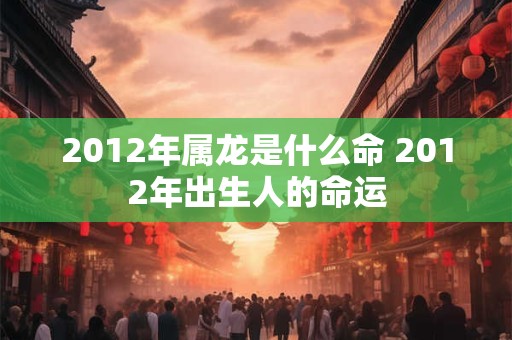 2012年属龙是什么命 2012年出生人的命运 2012年属龙是什么命 2012年出生人的命运