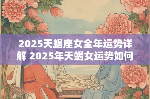 2025天蝎座女全年运势详解 2025年天蝎女运势如何15字以内