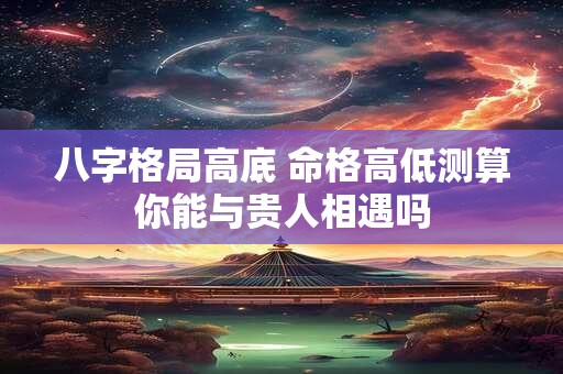 八字格局高底 命格高低测算你能与贵人相遇吗