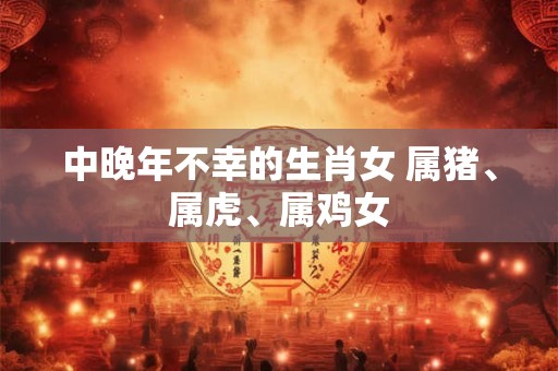 中晚年不幸的生肖女 属猪、属虎、属鸡女