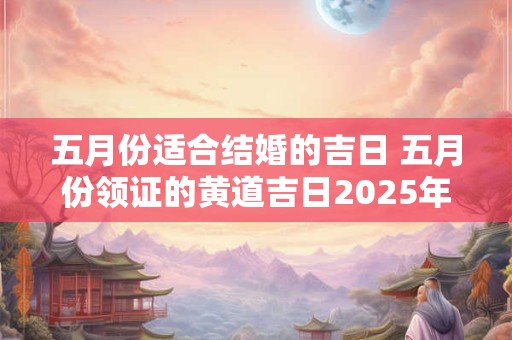 五月份适合结婚的吉日 五月份领证的黄道吉日2025年 五月份适合结婚的吉日 五月份领证的黄道吉日2025年