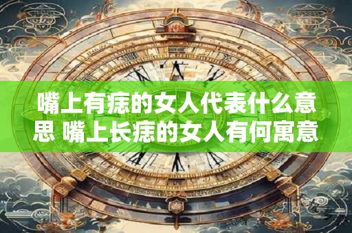 嘴上有痣的女人代表什么意思 嘴上长痣的女人有何寓意 嘴上有痣的女人代表什么意思 嘴上长痣的女人有何寓意