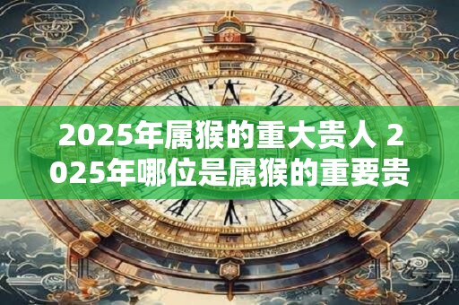 2025年属猴的重大贵人 2025年哪位是属猴的重要贵人 2025年属猴的重大贵人 2025年哪位是属猴的重要贵人