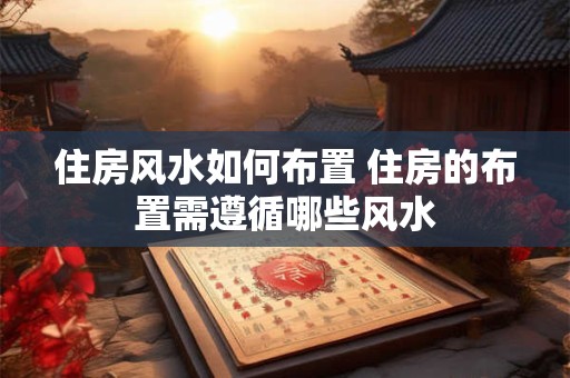 住房风水如何布置 住房的布置需遵循哪些风水