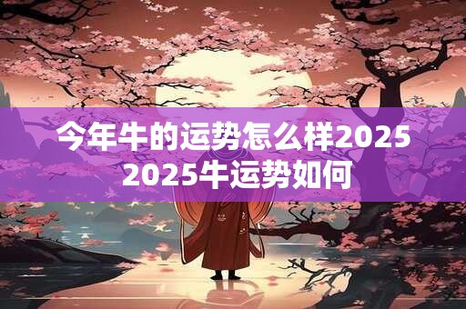 今年牛的运势怎么样2025 2025牛运势如何