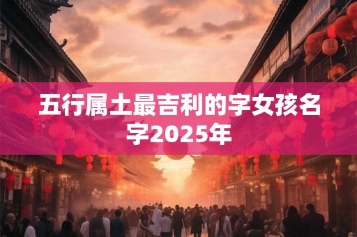 五行属土最吉利的字女孩名字2025年 五行属土最吉利的字女孩名字2025年