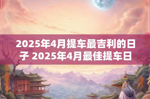 2025年4月提车最吉利的日子 2025年4月最佳提车日