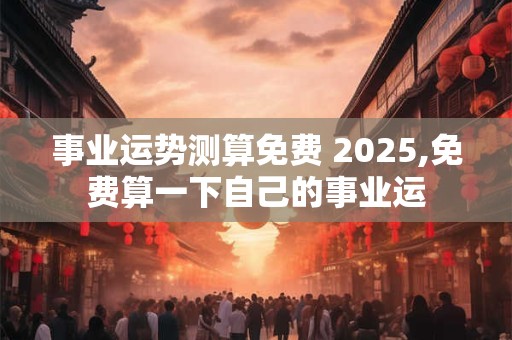 事业运势测算免费 2025,免费算一下自己的事业运
