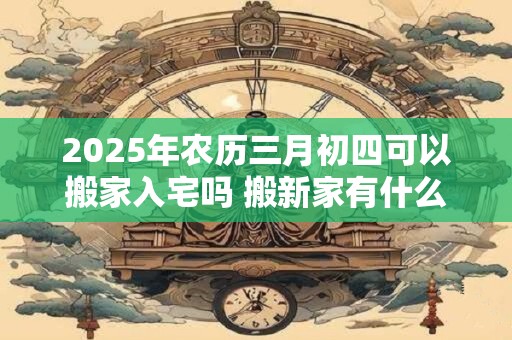 2025年农历三月初四可以搬家入宅吗 搬新家有什么讲究