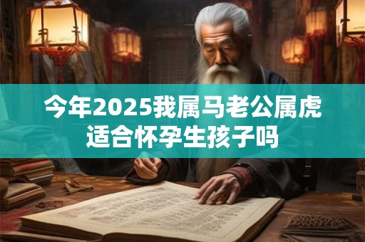 今年2025我属马老公属虎适合怀孕生孩子吗