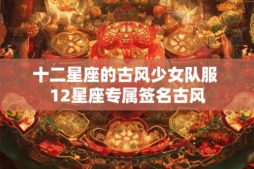 十二星座的古风少女队服 12星座专属签名古风 十二星座的古风少女队服 12星座专属签名古风
