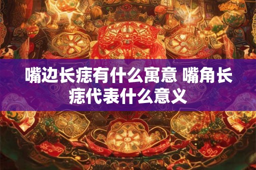 嘴边长痣有什么寓意 嘴角长痣代表什么意义