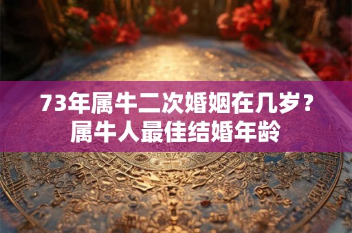73年属牛二次婚姻在几岁?属牛人最佳结婚年龄 73年属牛二次婚姻在几岁?属牛人最佳结婚年龄