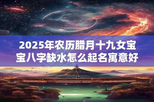 2025年农历腊月十九女宝宝八字缺水怎么起名寓意好 2025年农历腊月十九女宝宝八字缺水怎么起名寓意好