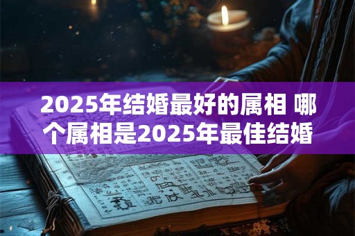 2025年结婚最好的属相 哪个属相是2025年最佳结婚对象 2025年结婚最好的属相 哪个属相是2025年最佳结婚对象