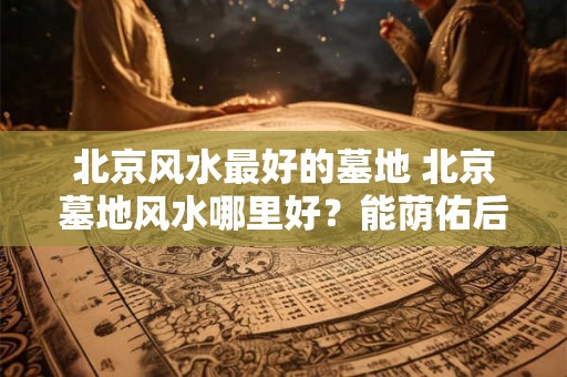 北京风水最好的墓地 北京墓地风水哪里好？能荫佑后人
