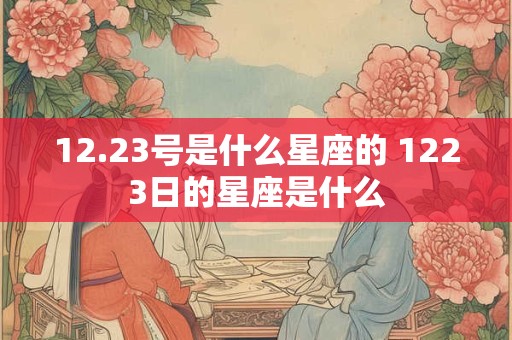 12.23号是什么星座的 1223日的星座是什么 12.23号是什么星座的 1223日的星座是什么