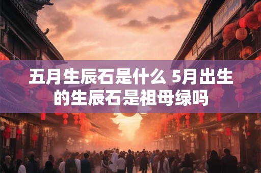 五月生辰石是什么 5月出生的生辰石是祖母绿吗 五月生辰石是什么 5月出生的生辰石是祖母绿吗