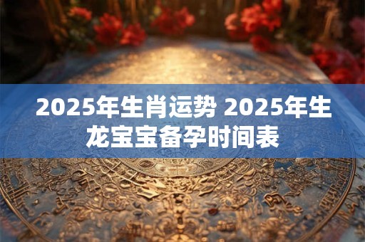 2025年生肖运势 2025年生龙宝宝备孕时间表