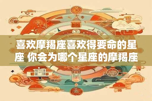 喜欢摩羯座喜欢得要命的星座 你会为哪个星座的摩羯座着迷