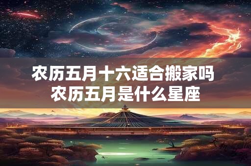 农历五月十六适合搬家吗 农历五月是什么星座 农历五月十六适合搬家吗 农历五月是什么星座